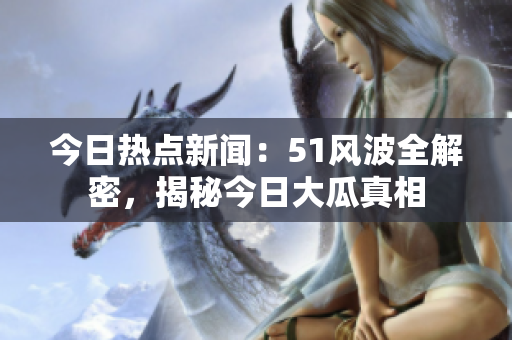今日熱點(diǎn)新聞：51風(fēng)波全解密，揭秘今日大瓜真相