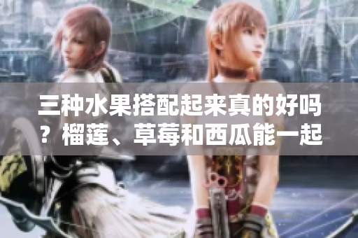 三種水果搭配起來真的好嗎？榴蓮、草莓和西瓜能一起食用嗎？三種水果的特性和功效相容嗎？