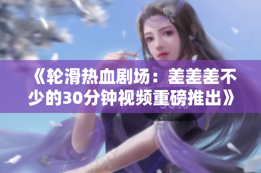 《輪滑熱血?jiǎng)?chǎng)：差差差不少的30分鐘視頻重磅推出》