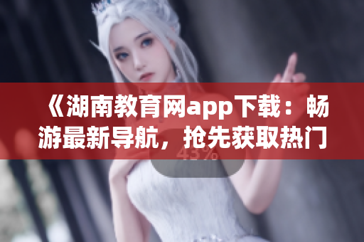 《湖南教育網(wǎng)app下載：暢游最新導(dǎo)航，搶先獲取熱門資訊》