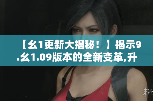 【幺1更新大揭秘！】揭示9.幺1.09版本的全新變革,升級(jí)內(nèi)容詳解