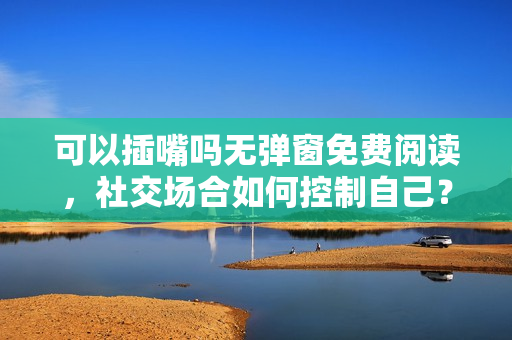 可以插嘴嗎無彈窗免費閱讀，社交場合如何控制自己？