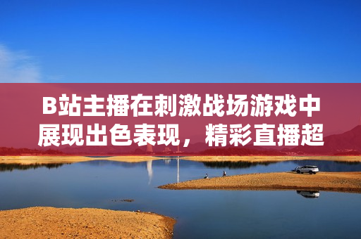 B站主播在刺激戰(zhàn)場游戲中展現(xiàn)出色表現(xiàn)，精彩直播超乎想象