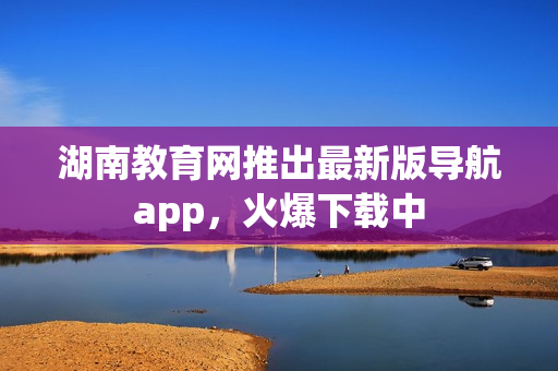 湖南教育網(wǎng)推出最新版導(dǎo)航app，火爆下載中