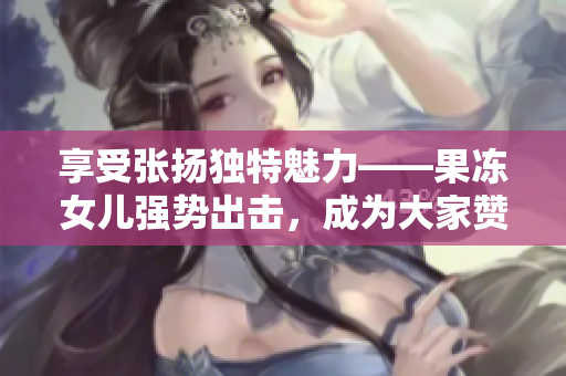 享受張揚(yáng)獨(dú)特魅力——果凍女兒強(qiáng)勢(shì)出擊，成為大家贊嘆的焦點(diǎn)