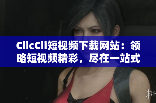 CiicCii短視頻下載網(wǎng)站：領(lǐng)略短視頻精彩，盡在一站式下載平臺(tái)