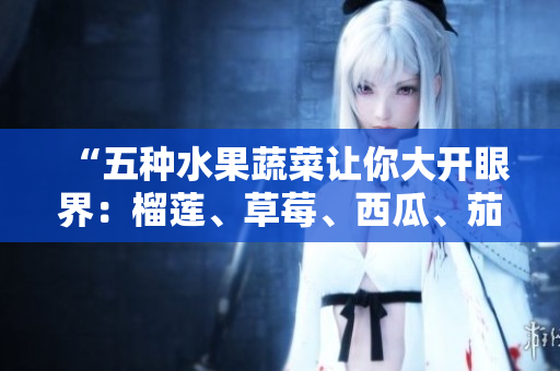 “五種水果蔬菜讓你大開眼界：榴蓮、草莓、西瓜、茄子和黃瓜的營養(yǎng)價值與美食推薦”