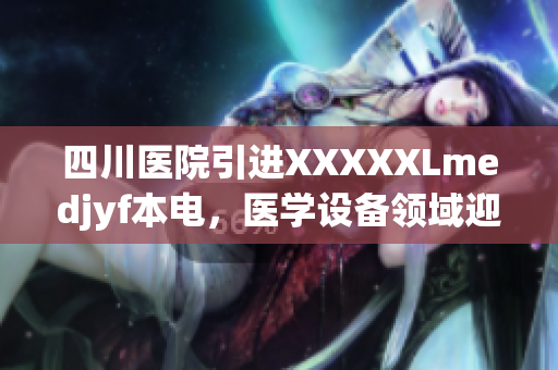 四川醫(yī)院引進(jìn)XXXXXLmedjyf本電，醫(yī)學(xué)設(shè)備領(lǐng)域迎來新突破