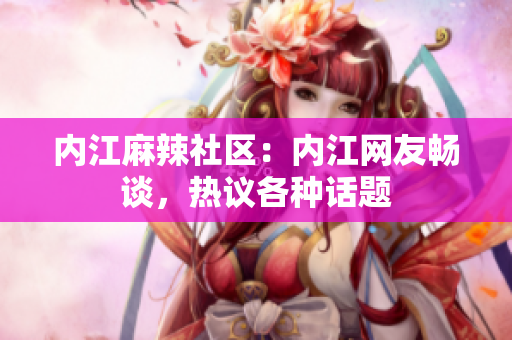 內(nèi)江麻辣社區(qū)：內(nèi)江網(wǎng)友暢談，熱議各種話題