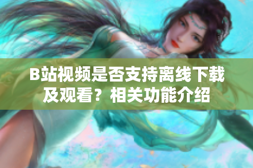 B站視頻是否支持離線下載及觀看？相關(guān)功能介紹