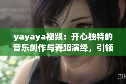 yayaya視頻：開心獨特的音樂創(chuàng)作與舞蹈演繹，引領(lǐng)潮流文化風向