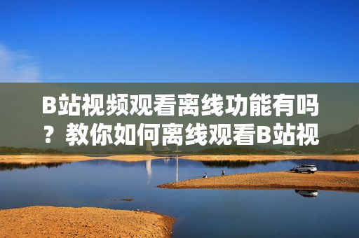 B站視頻觀看離線功能有嗎？教你如何離線觀看B站視頻