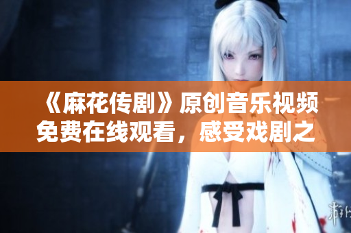 《麻花傳劇》原創(chuàng)音樂視頻免費在線觀看，感受戲劇之美