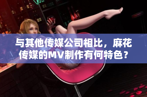 與其他傳媒公司相比，麻花傳媒的MV制作有何特色？