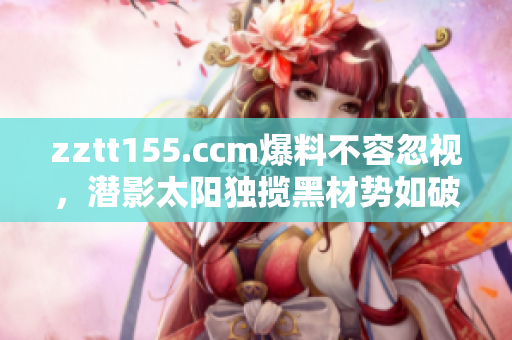 zztt155.ccm爆料不容忽視，潛影太陽(yáng)獨(dú)攬黑材勢(shì)如破竹