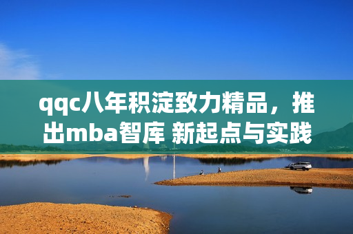 qqc八年積淀致力精品，推出mba智庫 新起點與實踐 合作共贏
