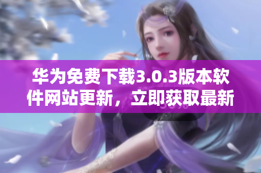 華為免費(fèi)下載3.0.3版本軟件網(wǎng)站更新，立即獲取最新版本