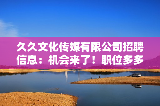 久久文化傳媒有限公司招聘信息：機(jī)會(huì)來(lái)了！職位多多，期待您的加入！