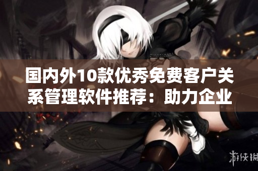 國(guó)內(nèi)外10款優(yōu)秀免費(fèi)客戶關(guān)系管理軟件推薦：助力企業(yè)高效運(yùn)營(yíng)