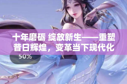 十年磨礪 綻放新生——重塑昔日輝煌，變革當(dāng)下現(xiàn)代化的文章完整呈現(xiàn)