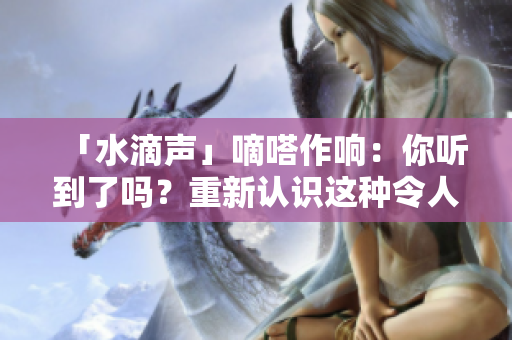 「水滴聲」嘀嗒作響：你聽到了嗎？重新認識這種令人愉悅的聲音
