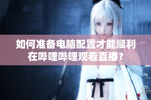 如何準備電腦配置才能順利在嗶哩嗶哩觀看直播？