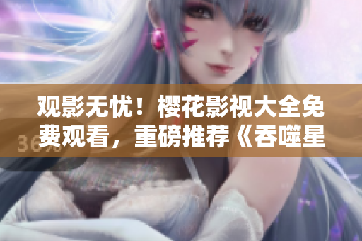 觀影無(wú)憂！櫻花影視大全免費(fèi)觀看，重磅推薦《吞噬星空》震撼上線