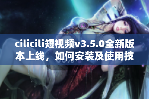 cilicili短視頻v3.5.0全新版本上線，如何安裝及使用技巧？