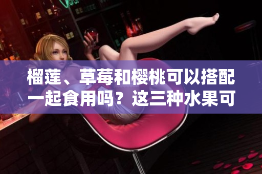榴蓮、草莓和櫻桃可以搭配一起食用嗎？這三種水果可否相互搭配進(jìn)餐呢？