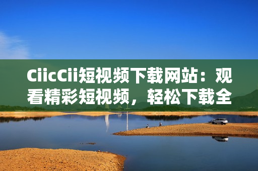 CiicCii短視頻下載網(wǎng)站：觀看精彩短視頻，輕松下載全新內(nèi)容