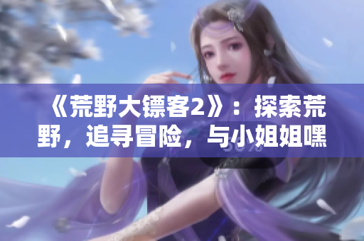 《荒野大鏢客2》：探索荒野，追尋冒險(xiǎn)，與小姐姐嘿嘿開(kāi)啟新篇章