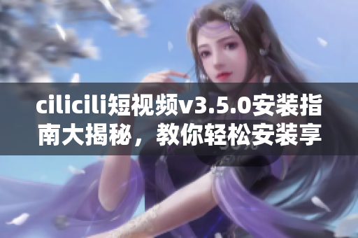 cilicili短視頻v3.5.0安裝指南大揭秘，教你輕松安裝享受創(chuàng)意視頻分享