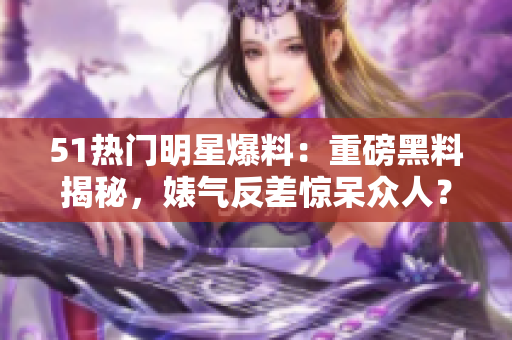 51熱門明星爆料：重磅黑料揭秘，婊氣反差驚呆眾人？電磁爐內幕披露！
