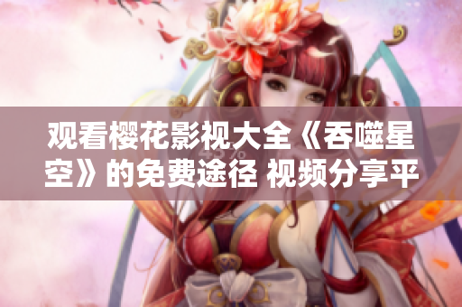 觀看櫻花影視大全《吞噬星空》的免費(fèi)途徑 視頻分享平臺(tái)詳解