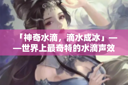 「神奇水滴，滴水成冰」——世界上最奇特的水滴聲效震撼來(lái)襲