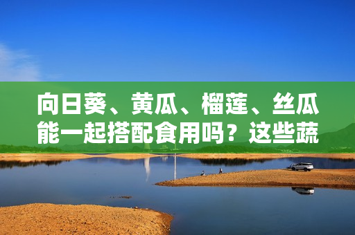 向日葵、黃瓜、榴蓮、絲瓜能一起搭配食用嗎？這些蔬果共摯？