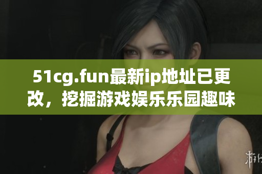 51cg.fun最新ip地址已更改，挖掘游戲娛樂樂園趣味新地！