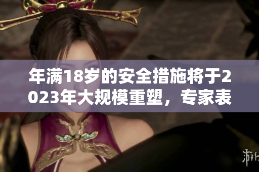 年滿18歲的安全措施將于2023年大規(guī)模重塑，專(zhuān)家表示應(yīng)保持警惕