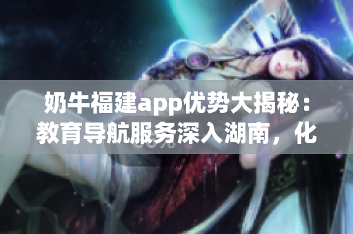 奶牛福建app優(yōu)勢(shì)大揭秘：教育導(dǎo)航服務(wù)深入湖南，化解就學(xué)難題