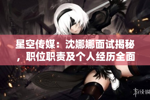 星空傳媒：沈娜娜面試揭秘，職位職責(zé)及個人經(jīng)歷全面解析
