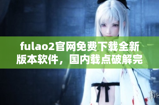 fulao2官網(wǎng)免費(fèi)下載全新版本軟件，國(guó)內(nèi)載點(diǎn)破解完整指南