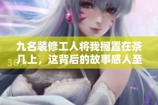 九名裝修工人將我擱置在茶幾上，這背后的故事感人至深