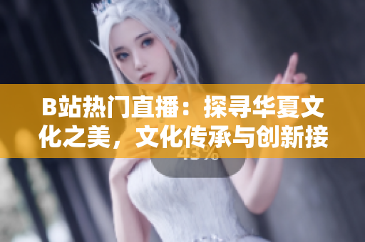 B站熱門(mén)直播：探尋華夏文化之美，文化傳承與創(chuàng)新接軌
