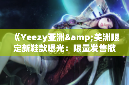 《Yeezy亞洲&美洲限定新鞋款曝光：限量發(fā)售掀起全球搶購熱潮》
