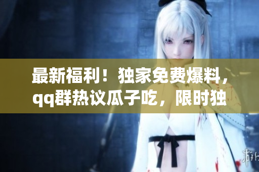 最新福利！獨家免費爆料，qq群熱議瓜子吃，限時獨家搶先揭秘