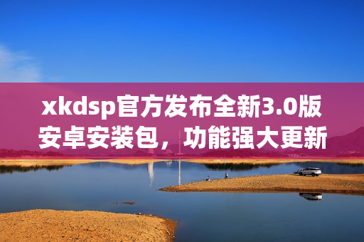 xkdsp官方發(fā)布全新3.0版安卓安裝包，功能強(qiáng)大更新迭代快