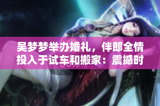 吳夢(mèng)夢(mèng)舉辦婚禮，伴郎全情投入于試車(chē)和搬家：震撼時(shí)刻一覽