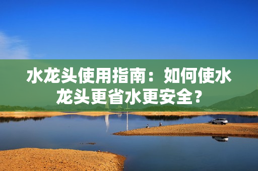 水龍頭使用指南：如何使水龍頭更省水更安全？