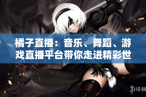 橘子直播：音樂(lè)、舞蹈、游戲直播平臺(tái)帶你走進(jìn)精彩世界