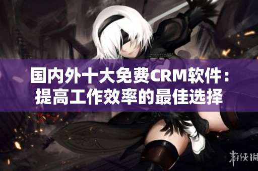 國內(nèi)外十大免費(fèi)CRM軟件：提高工作效率的最佳選擇